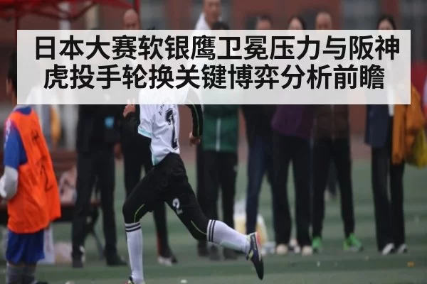 日本大赛软银鹰卫冕压力与阪神虎投手轮换关键博弈分析前瞻