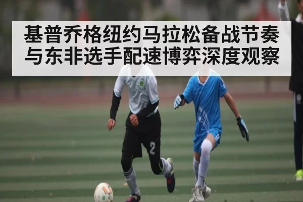 基普乔格纽约马拉松备战节奏与东非选手配速博弈深度观察