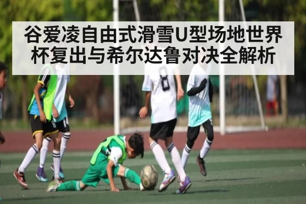 谷爱凌自由式滑雪U型场地世界杯复出与希尔达鲁对决全解析