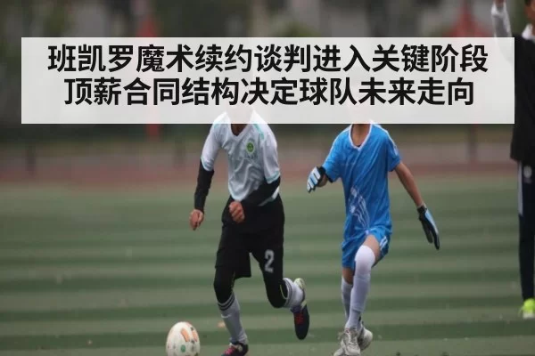 班凯罗魔术续约谈判进入关键阶段顶薪合同结构决定球队未来走向